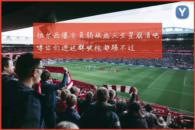 切尔西爆冷负弱旅成人女星崩溃咆哮你们连这群破枪都踢不过