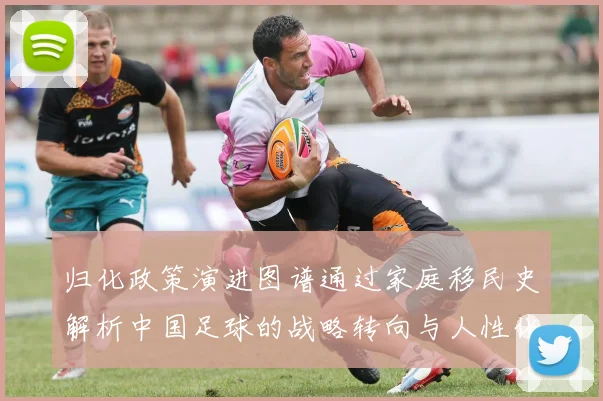 归化政策演进图谱通过家庭移民史解析中国足球的战略转向与人性化考量