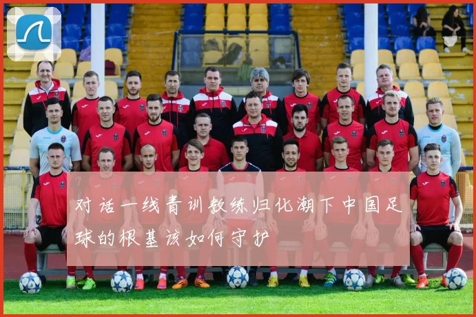 对话一线青训教练归化潮下中国足球的根基该如何守护